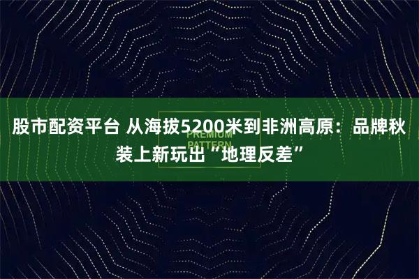 股市配资平台 从海拔5200米到非洲高原：品牌秋装上新玩出“地理反差”