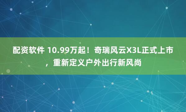 配资软件 10.99万起！奇瑞风云X3L正式上市，重新定义户外出行新风尚