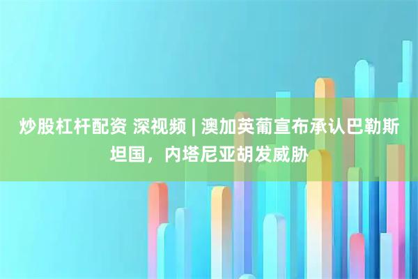 炒股杠杆配资 深视频 | 澳加英葡宣布承认巴勒斯坦国，内塔尼亚胡发威胁