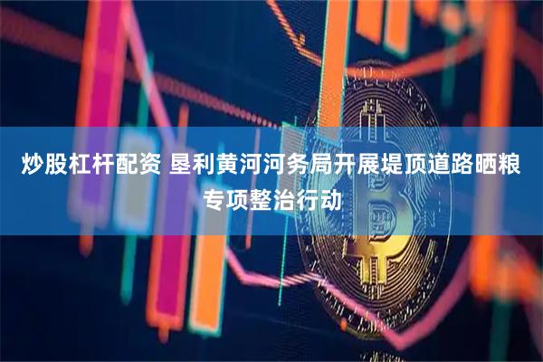炒股杠杆配资 垦利黄河河务局开展堤顶道路晒粮专项整治行动