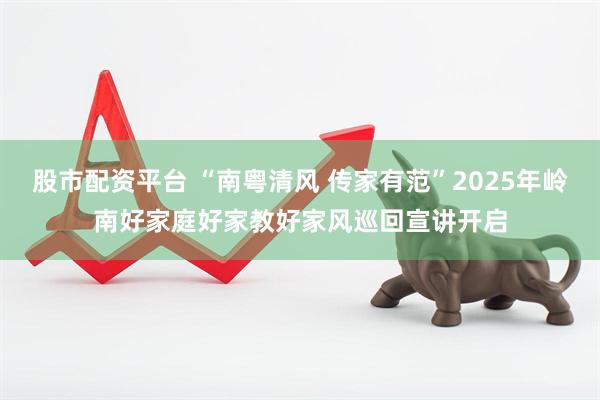 股市配资平台 “南粤清风 传家有范”2025年岭南好家庭好家教好家风巡回宣讲开启